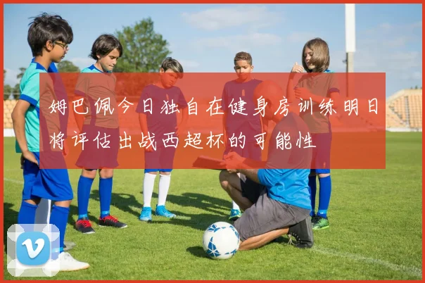 姆巴佩今日独自在健身房训练明日将评估出战西超杯的可能性