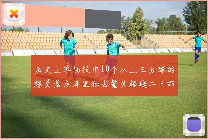 历史上单场投中10个以上三分球的球员盘点库里独占鳌头超越二三四名总和