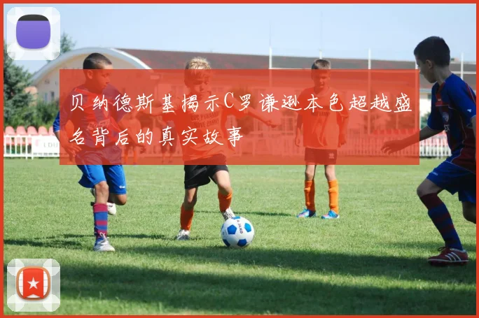 贝纳德斯基揭示C罗谦逊本色超越盛名背后的真实故事