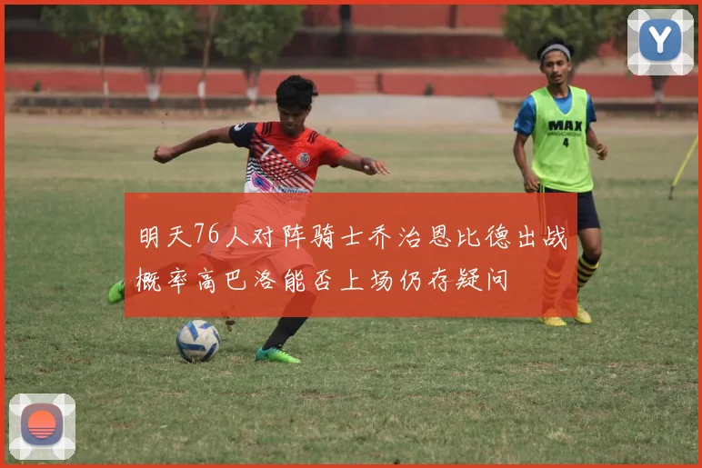 明天76人对阵骑士乔治恩比德出战概率高巴洛能否上场仍存疑问