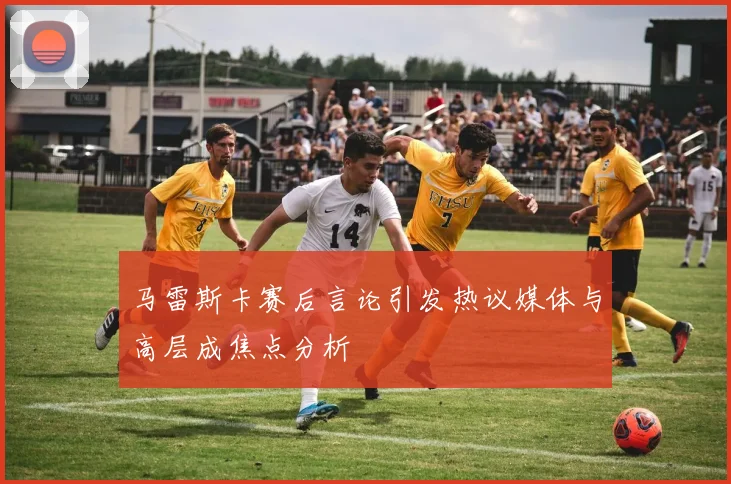 马雷斯卡赛后言论引发热议媒体与高层成焦点分析