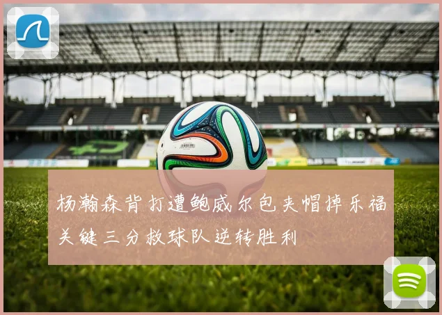 杨瀚森背打遭鲍威尔包夹帽掉乐福关键三分救球队逆转胜利