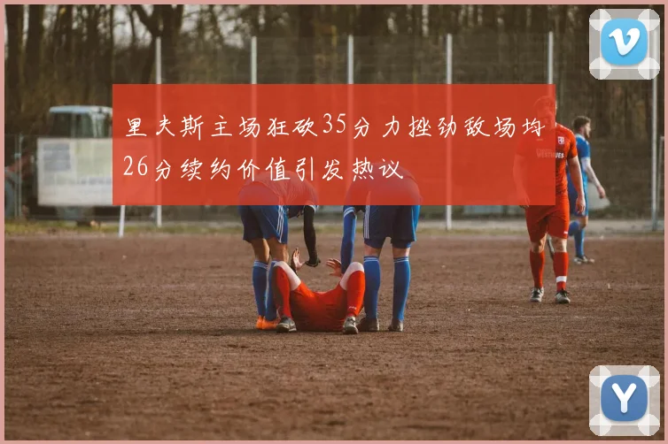 里夫斯主场狂砍35分力挫劲敌场均26分续约价值引发热议