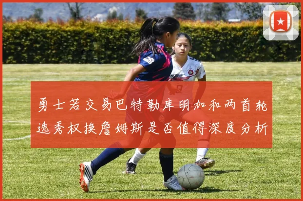 勇士若交易巴特勒库明加和两首轮选秀权换詹姆斯是否值得深度分析