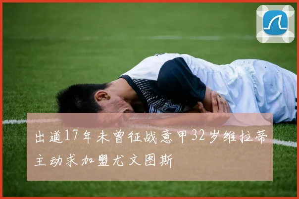 出道17年未曾征战意甲32岁维拉蒂主动求加盟尤文图斯
