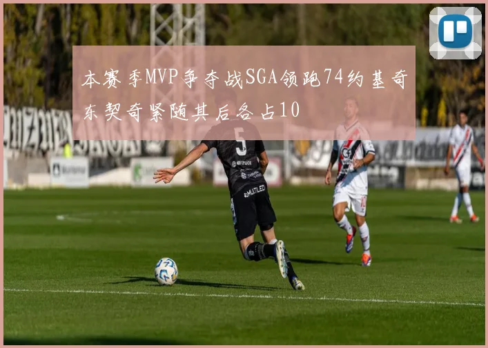 本赛季MVP争夺战SGA领跑74约基奇东契奇紧随其后各占10