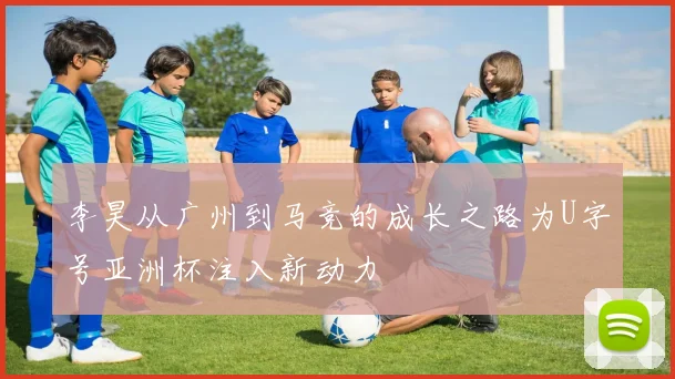 李昊从广州到马竞的成长之路为U字号亚洲杯注入新动力