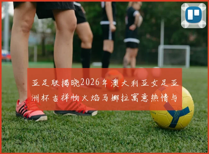 亚足联揭晓2026年澳大利亚女足亚洲杯吉祥物火焰马娜拉寓意热情与活力