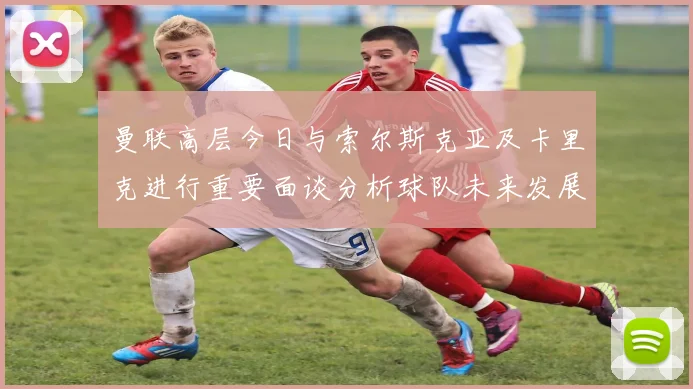 曼联高层今日与索尔斯克亚及卡里克进行重要面谈分析球队未来发展方向