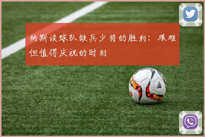 纳斯谈球队缺兵少将的胜利：艰难但值得庆祝的时刻