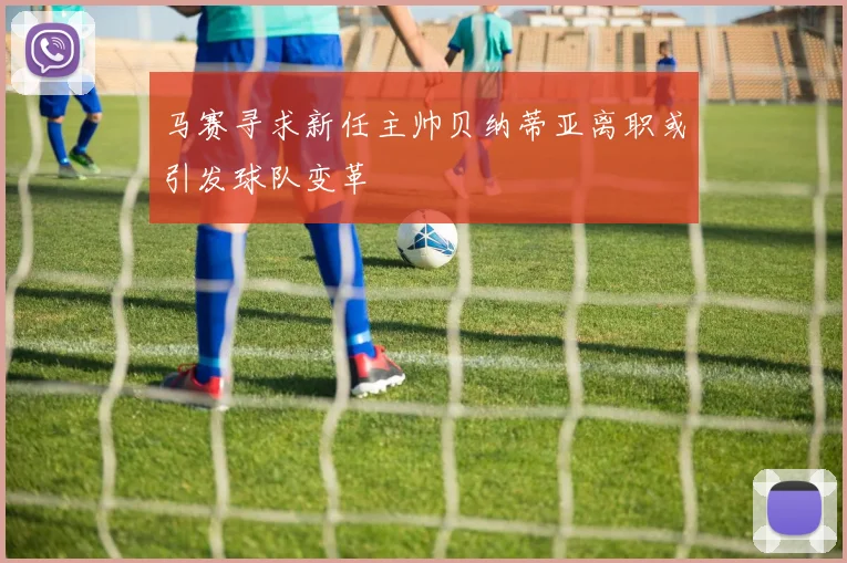 马赛寻求新任主帅贝纳蒂亚离职或引发球队变革