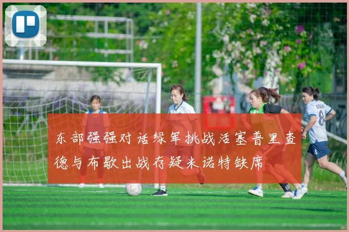东部强强对话绿军挑战活塞普里查德与布歇出战存疑米诺特缺席