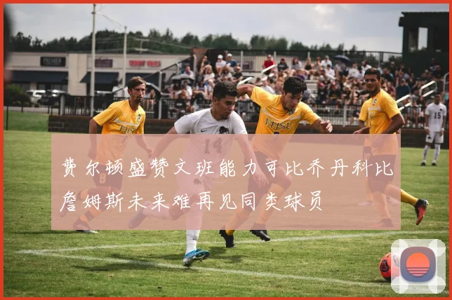 费尔顿盛赞文班能力可比乔丹科比詹姆斯未来难再见同类球员