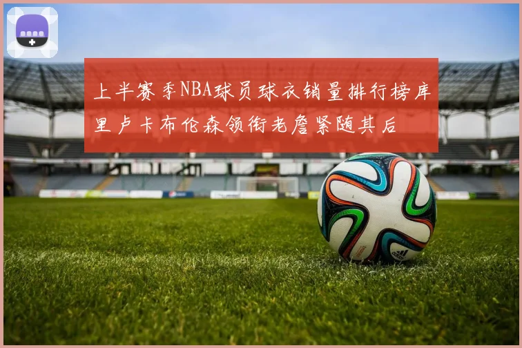上半赛季NBA球员球衣销量排行榜库里卢卡布伦森领衔老詹紧随其后