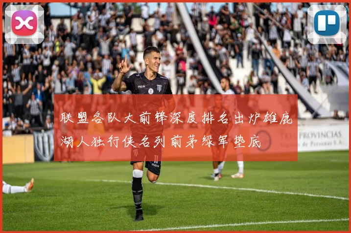 联盟各队大前锋深度排名出炉雄鹿湖人独行侠名列前茅绿军垫底
