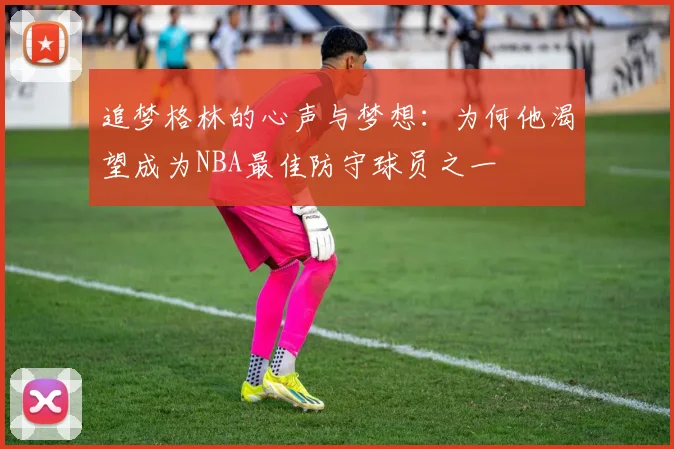 追梦格林的心声与梦想：为何他渴望成为NBA最佳防守球员之一