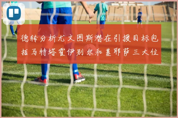 德转分析尤文图斯潜在引援目标包括马特塔霍伊别尔和基耶萨三大位置补强方案