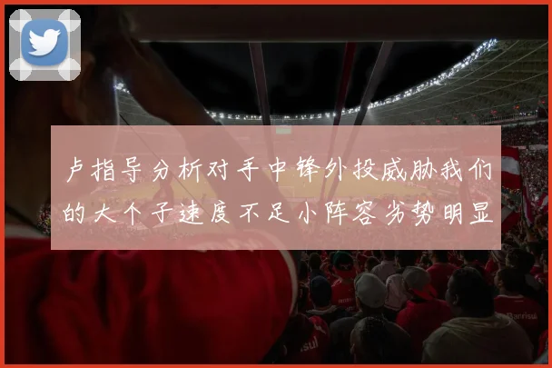 卢指导分析对手中锋外投威胁我们的大个子速度不足小阵容劣势明显