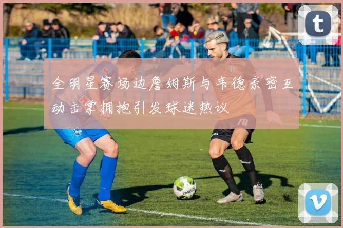 全明星赛场边詹姆斯与韦德亲密互动击掌拥抱引发球迷热议