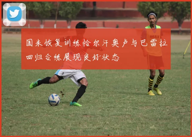 国米恢复训练恰尔汗奥卢与巴雷拉回归合练展现良好状态
