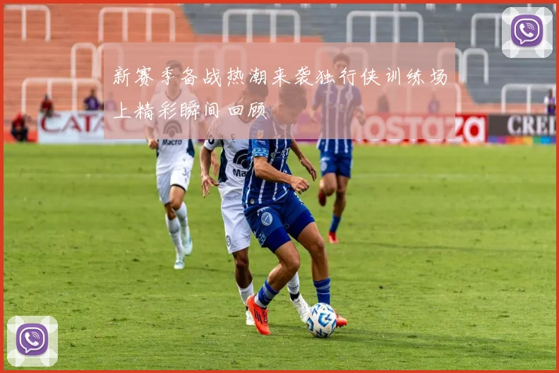 新赛季备战热潮来袭独行侠训练场上精彩瞬间回顾