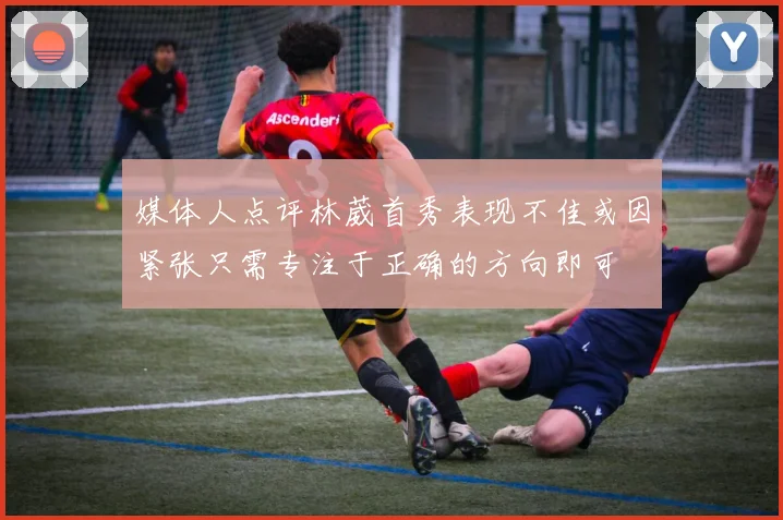 媒体人点评林葳首秀表现不佳或因紧张只需专注于正确的方向即可