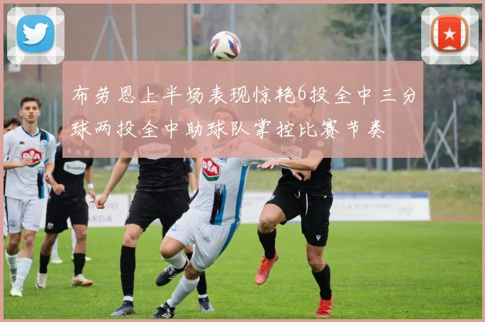 布劳恩上半场表现惊艳6投全中三分球两投全中助球队掌控比赛节奏