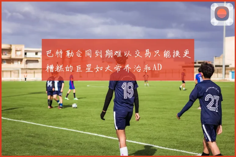 巴特勒合同到期难以交易只能换更糟糕的巨星如大帝乔治和AD