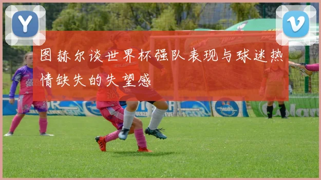 图赫尔谈世界杯强队表现与球迷热情缺失的失望感