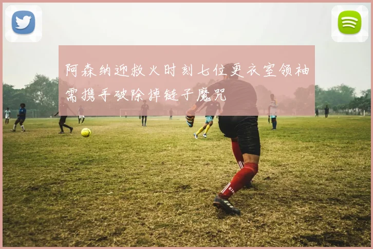 阿森纳迎救火时刻七位更衣室领袖需携手破除掉链子魔咒