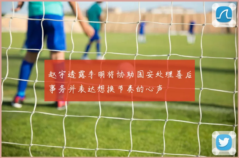 赵宇透露李明将协助国安处理善后事务并表达想换节奏的心声