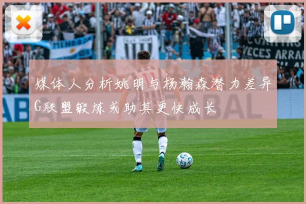 媒体人分析姚明与杨瀚森潜力差异G联盟锻炼或助其更快成长