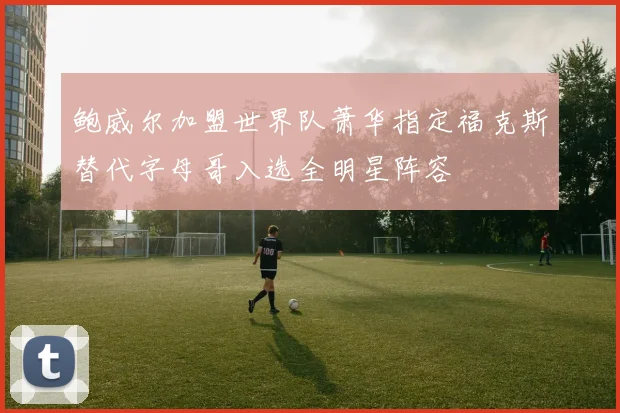 鲍威尔加盟世界队萧华指定福克斯替代字母哥入选全明星阵容
