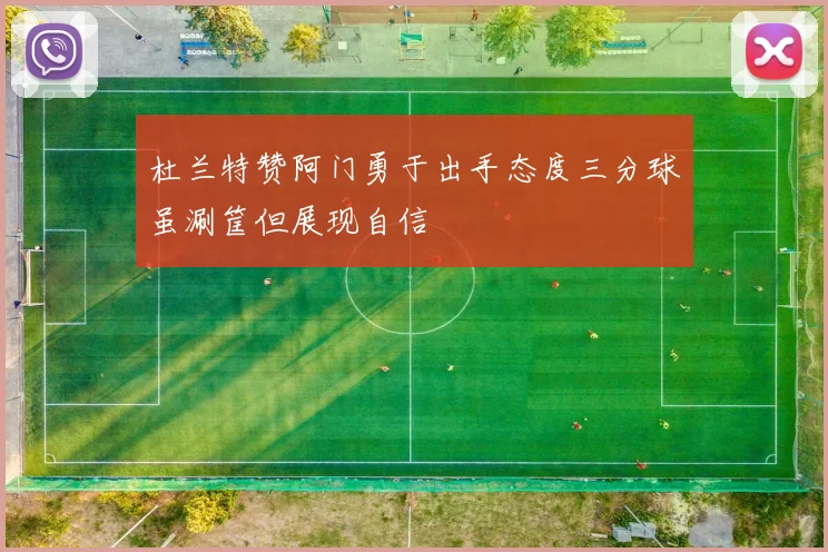 杜兰特赞阿门勇于出手态度三分球虽涮筐但展现自信