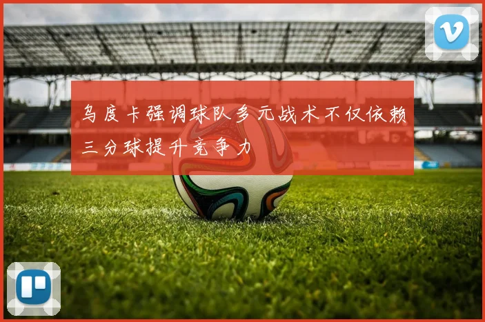 乌度卡强调球队多元战术不仅依赖三分球提升竞争力