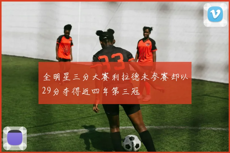 全明星三分大赛利拉德未参赛却以29分夺得近四年第三冠