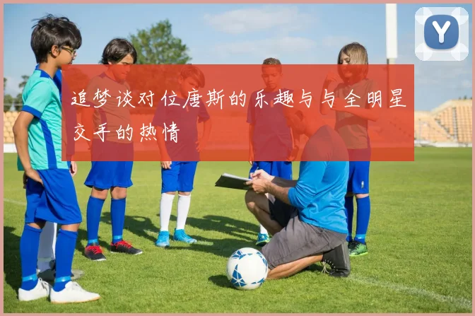 追梦谈对位唐斯的乐趣与与全明星交手的热情