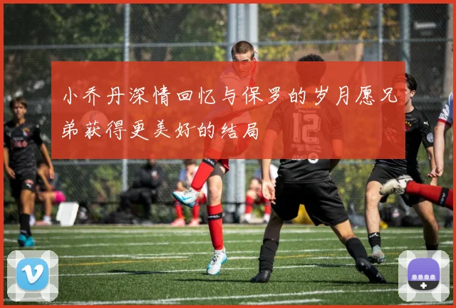 小乔丹深情回忆与保罗的岁月愿兄弟获得更美好的结局