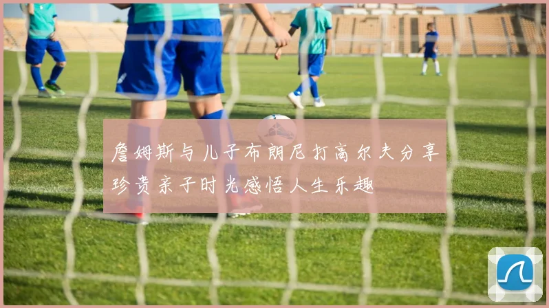 詹姆斯与儿子布朗尼打高尔夫分享珍贵亲子时光感悟人生乐趣