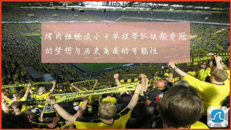 烤肉姐畅谈小卡单核带队快船夺冠的梦想与历史高度的可能性