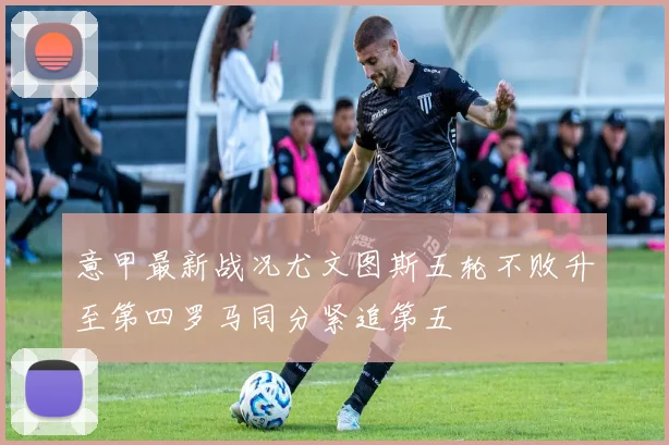 意甲最新战况尤文图斯五轮不败升至第四罗马同分紧追第五